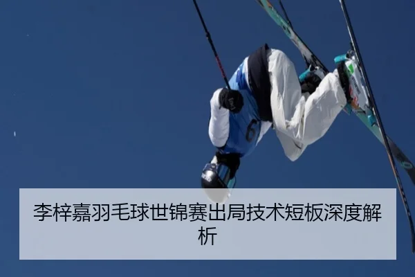 李梓嘉羽毛球世锦赛出局技术短板深度解析